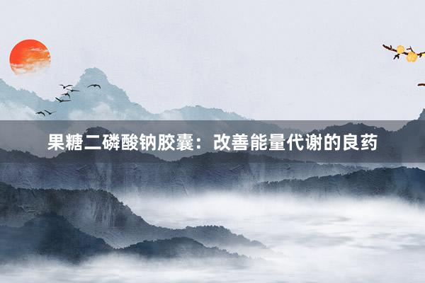 果糖二磷酸钠胶囊：改善能量代谢的良药